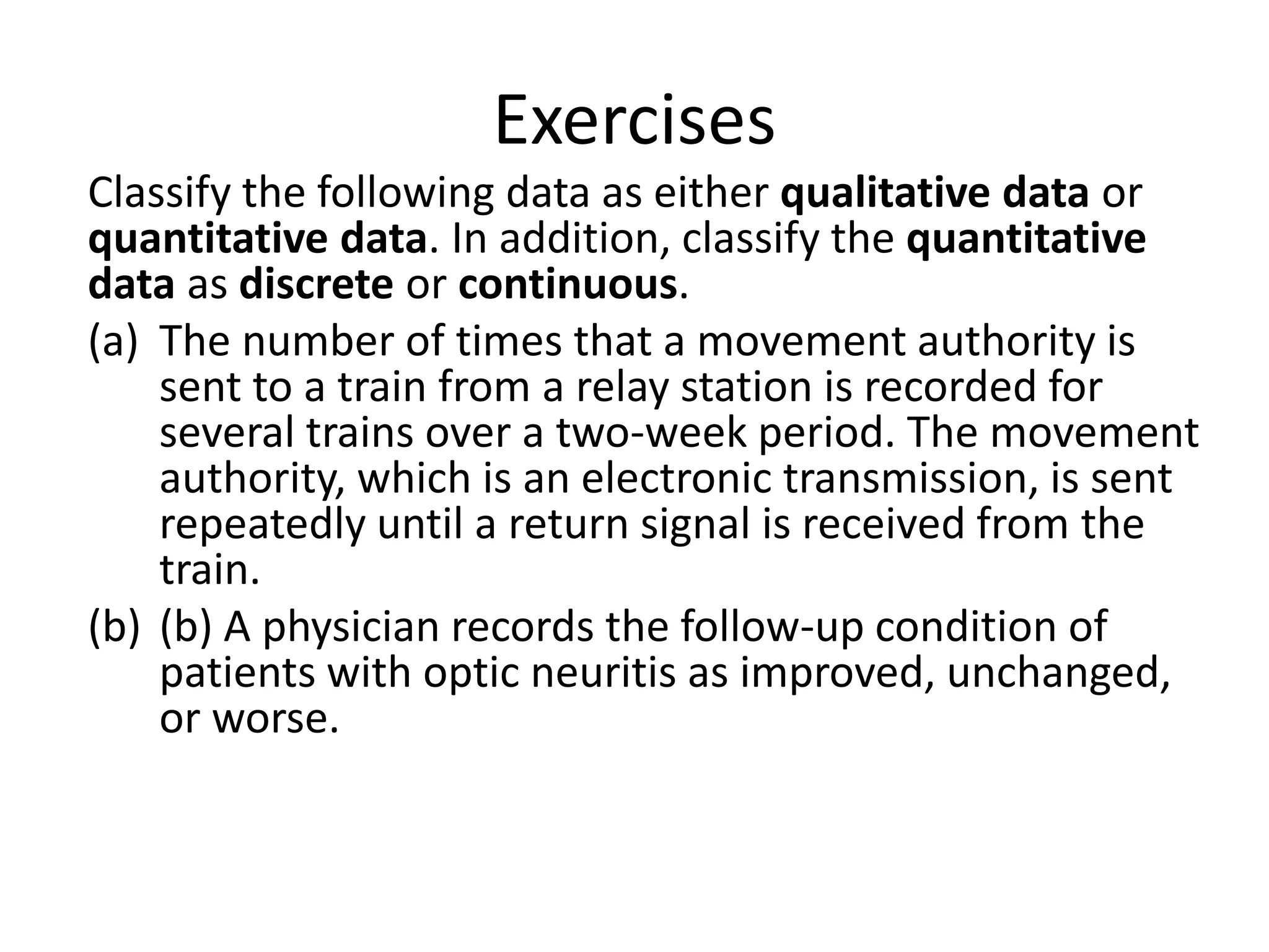 Exercises
Classify the following data as either qualitative data or
quantitative data. In addition, classify the quantitative
data as discrete or continuous.
(a) The number of times that a movement authority is
sent to a train from a relay station is recorded for
several trains over a two-week period. The movement
authority, which is an electronic transmission, is sent
repeatedly until a return signal is received from the
train.
(b) (b) A physician records the follow-up condition of
patients with optic neuritis as improved, unchanged,
or worse.
 