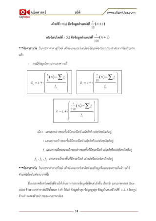 คณิตศาสตร์ สถิติ www.clipvidva.com
14
เดไซล์ที่ r (Dr) คือข้อมูลตาแหน่งที่  1
10
r
N 
เปอร์เซนไทล์ที่ r (Pr) คือข้อมูลตาแหน่งที่  1
100
r
N 
***ข้อควรระวัง ในการหาค่าควอร์ไทล์ เดไซล์และเปอร์เซนไทล์ข้อมูลต้องมีการเรียงลาดับจากน้อยไปมาก
แล้ว
- กรณีข้อมูลมีการแจกแจงความถี่
เมื่อ L แทนขอบล่างของชั้นที่มีควอร์ไทล์ เดไซล์หรือเปอร์เซนไทล์อยู่
I แทนความกว้างของชั้นที่มีควอร์ไทล์ เดไซล์หรือเปอร์เซนไทล์อยู่
Lf แทนความถี่สะสมจนถึงขอบล่างของชั้นที่มีควอร์ไทล์ เดไซล์หรือเปอร์เซนไทล์อยู่
rQf , rDf , rPf แทนความถี่ของชั้นที่มีควอร์ไทล์ เดไซล์หรือเปอร์เซนไทล์อยู่
***ข้อควรระวัง ในการหาค่าควอร์ไทล์ เดไซล์และเปอร์เซนไทล์ของข้อมูลที่แจกแจงความถี่แล้ว จะใช้
ตาแหน่งโดยไม่ต้องบวกหนึ่ง
มีแผนภาพอีกชนิดหนึ่งที่ช่วยให้เห็นการกระจายข้อมูลได้ชัดเจนยิ่งขึ้น เรียกว่า แผนภาพกล่อง (Box
plot) ซึ่งจะบอกค่าทางสถิติทั้งหมด 5 ค่า ได้แก่ ข้อมูลต่าสุด ข้อมูลสูงสุด ข้อมูลในควอร์ไทล์ที่ 1, 2, 3 โดยรูป
ด้านล่างแสดงตัวอย่างของแผนภาพกล่อง
 