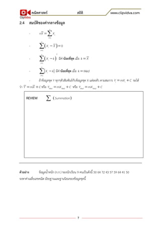 คณิตศาสตร์ สถิติ www.clipvidva.com
7
2.4 สมบัติของค่ากลางข้อมูล
-

 1
n
i
i
nX X
-  

 1
0
n
i
i
X X
-  


2
1
n
i
i
X k มีค่าน้อยที่สุด เมื่อ k X
-

1
n
i
i
X k มีค่าน้อยที่สุด เมื่อ k Med
- ถ้าข้อมูลชุด Y ทุกๆตัวสัมพันธ์กับข้อมูลชุด X แต่ละตัว ตามสมการ  i iY mX C จะได้
ว่า  Y mX Cหรือ  Med MedY mX C หรือ  Mod ModY mX C
ตัวอย่าง ข้อมูลน้าหนัก (ก.ก.) ของนักเรียน 9 คนเป็นดังนี้ 50 64 72 43 57 59 64 41 50
จงหาค่าเฉลี่ยเลขคณิต มัธยฐานและฐานนิยมของข้อมูลชุดนี้
REVIEW
 