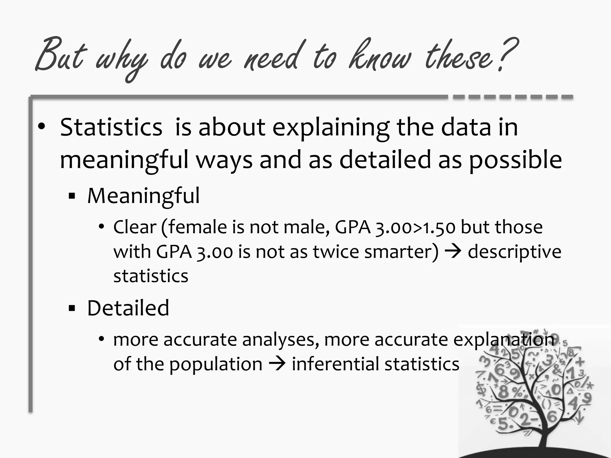 But why do we need to know these?
• Statistics is about explaining the data in
meaningful ways and as detailed as possible
 Meaningful
• Clear (female is not male, GPA 3.00>1.50 but those
with GPA 3.00 is not as twice smarter)  descriptive
statistics
 Detailed
• more accurate analyses, more accurate explanation
of the population  inferential statistics
 