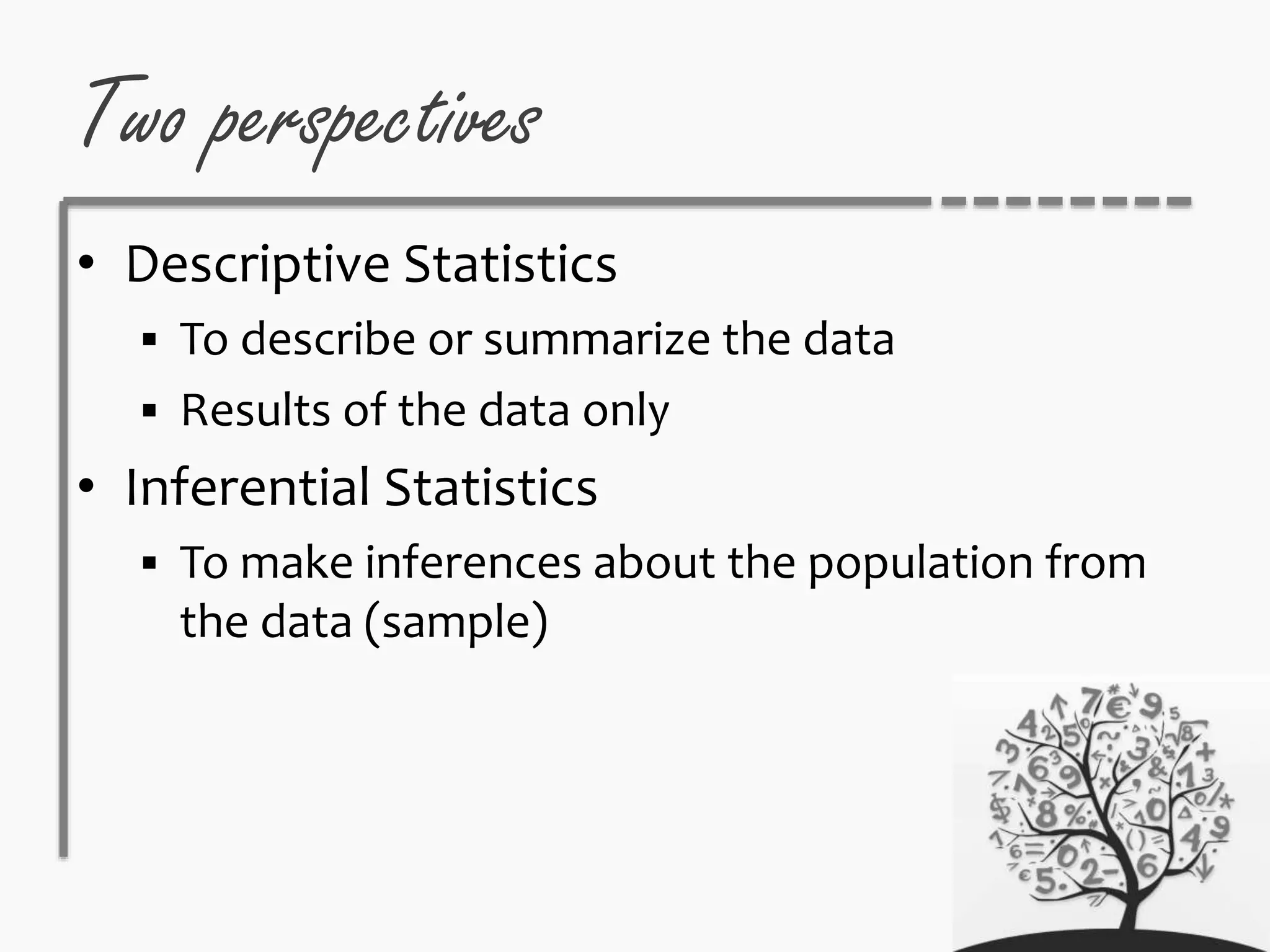 Two perspectives
• Descriptive Statistics
 To describe or summarize the data
 Results of the data only
• Inferential Statistics
 To make inferences about the population from
the data (sample)
 