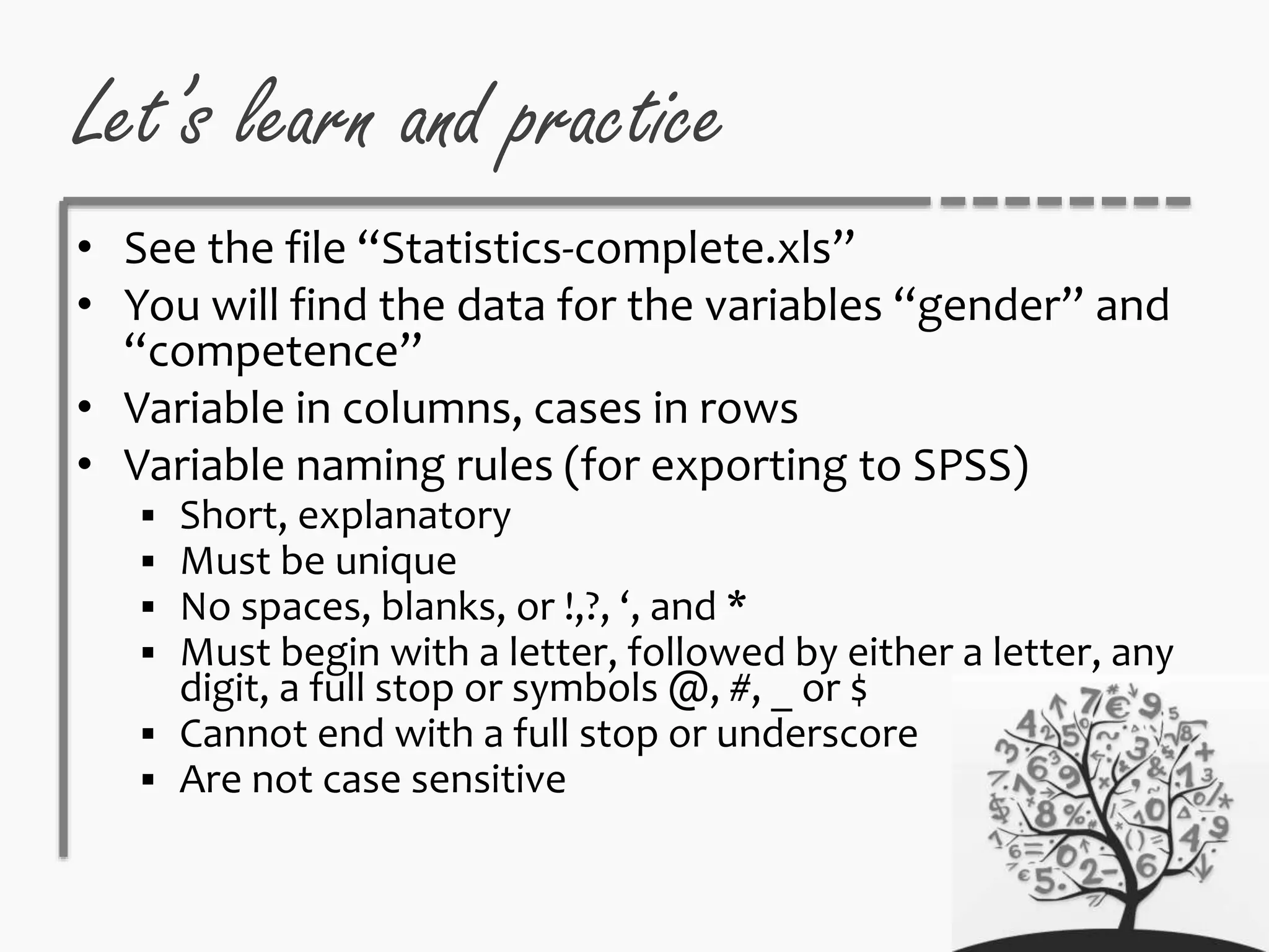 Let’s learn and practice
• See the file “Statistics-complete.xls”
• You will find the data for the variables “gender” and
“competence”
• Variable in columns, cases in rows
• Variable naming rules (for exporting to SPSS)
 Short, explanatory
 Must be unique
 No spaces, blanks, or !,?, ‘, and *
 Must begin with a letter, followed by either a letter, any
digit, a full stop or symbols @, #, _ or $
 Cannot end with a full stop or underscore
 Are not case sensitive
 