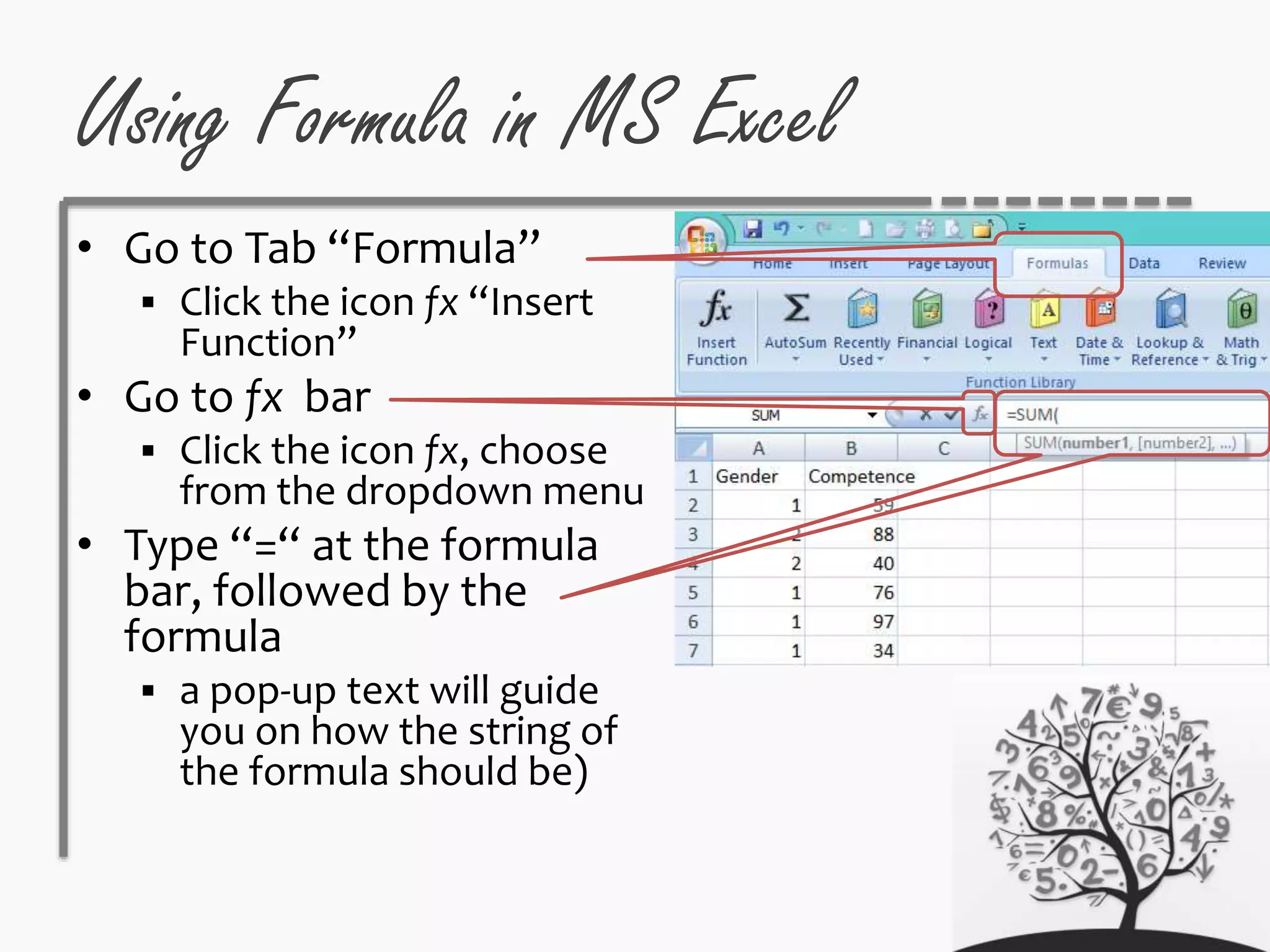 Using Formula in MS Excel
• Go to Tab “Formula”
 Click the icon fx “Insert
Function”
• Go to fx bar
 Click the icon fx, choose
from the dropdown menu
• Type “=“ at the formula
bar, followed by the
formula
 a pop-up text will guide
you on how the string of
the formula should be)
 