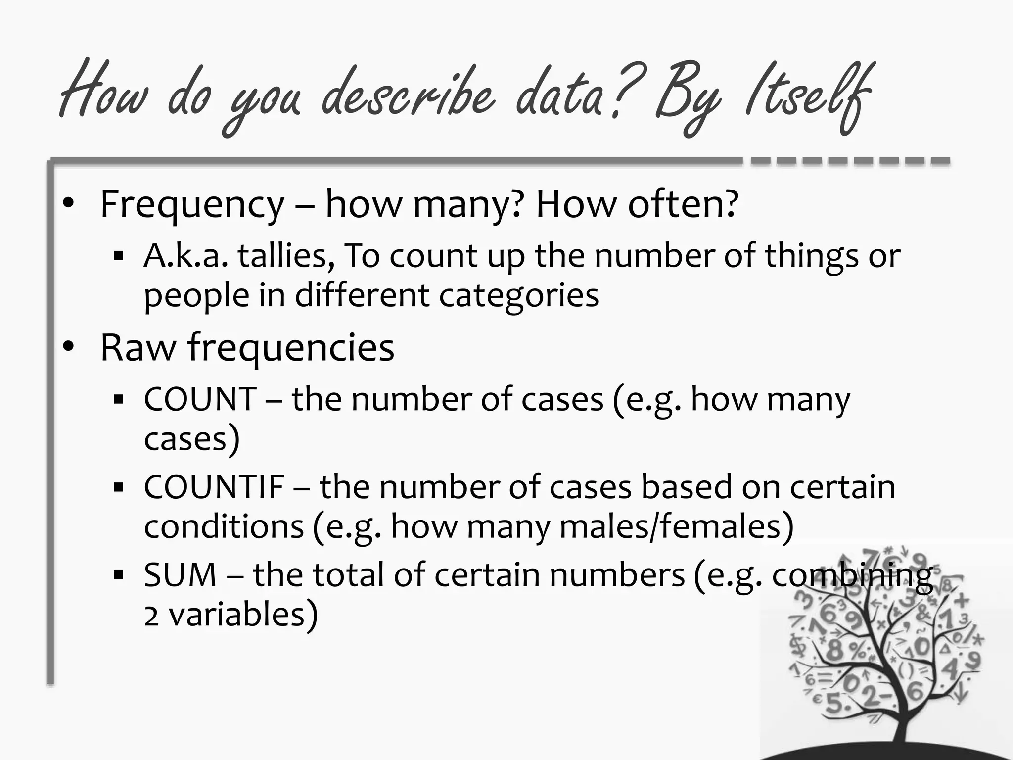 How do you describe data? By Itself
• Frequency – how many? How often?
 A.k.a. tallies, To count up the number of things or
people in different categories
• Raw frequencies
 COUNT – the number of cases (e.g. how many
cases)
 COUNTIF – the number of cases based on certain
conditions (e.g. how many males/females)
 SUM – the total of certain numbers (e.g. combining
2 variables)
 