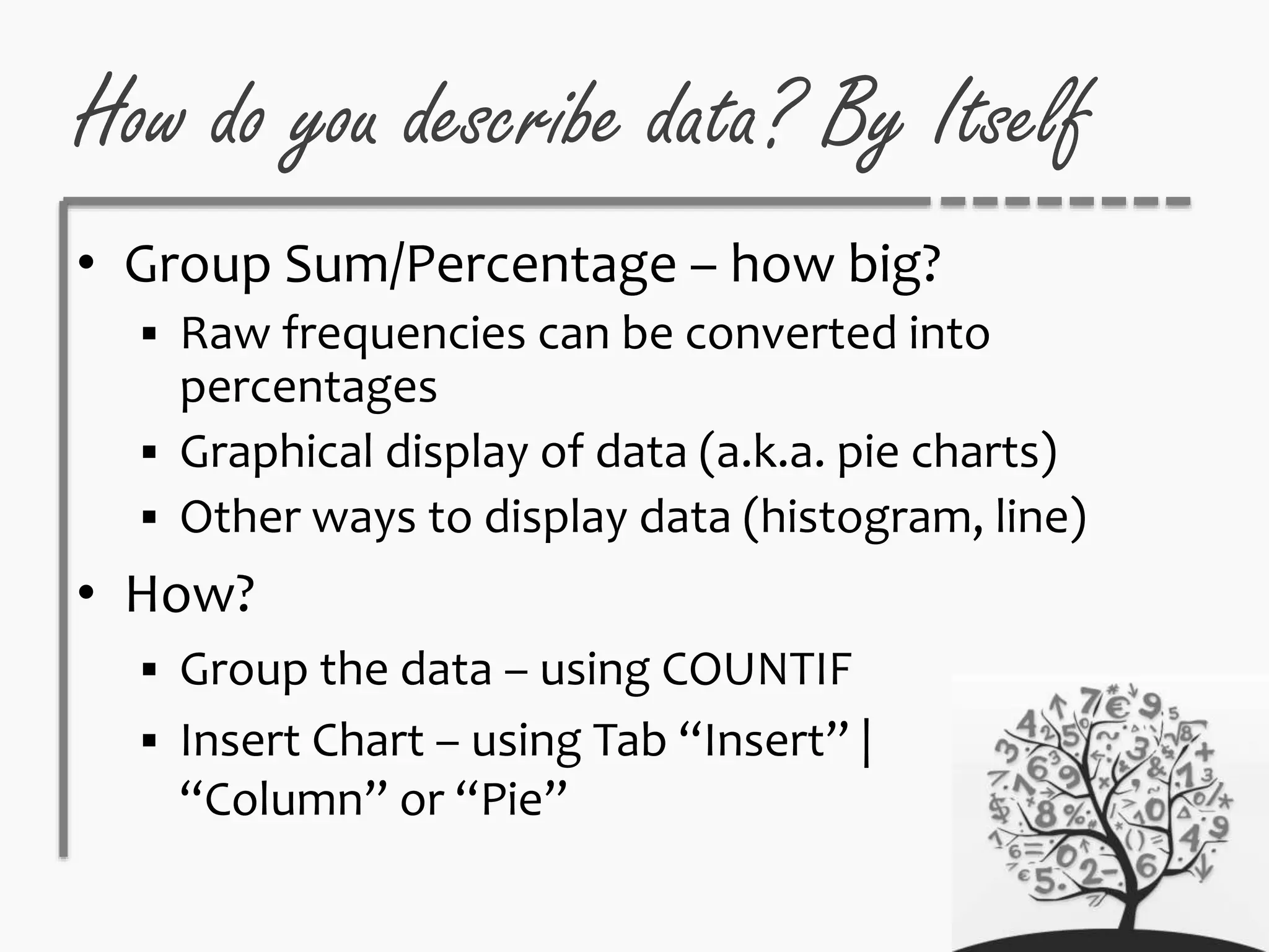 How do you describe data? By Itself
• Group Sum/Percentage – how big?
 Raw frequencies can be converted into
percentages
 Graphical display of data (a.k.a. pie charts)
 Other ways to display data (histogram, line)
• How?
 Group the data – using COUNTIF
 Insert Chart – using Tab “Insert” |
“Column” or “Pie”
 