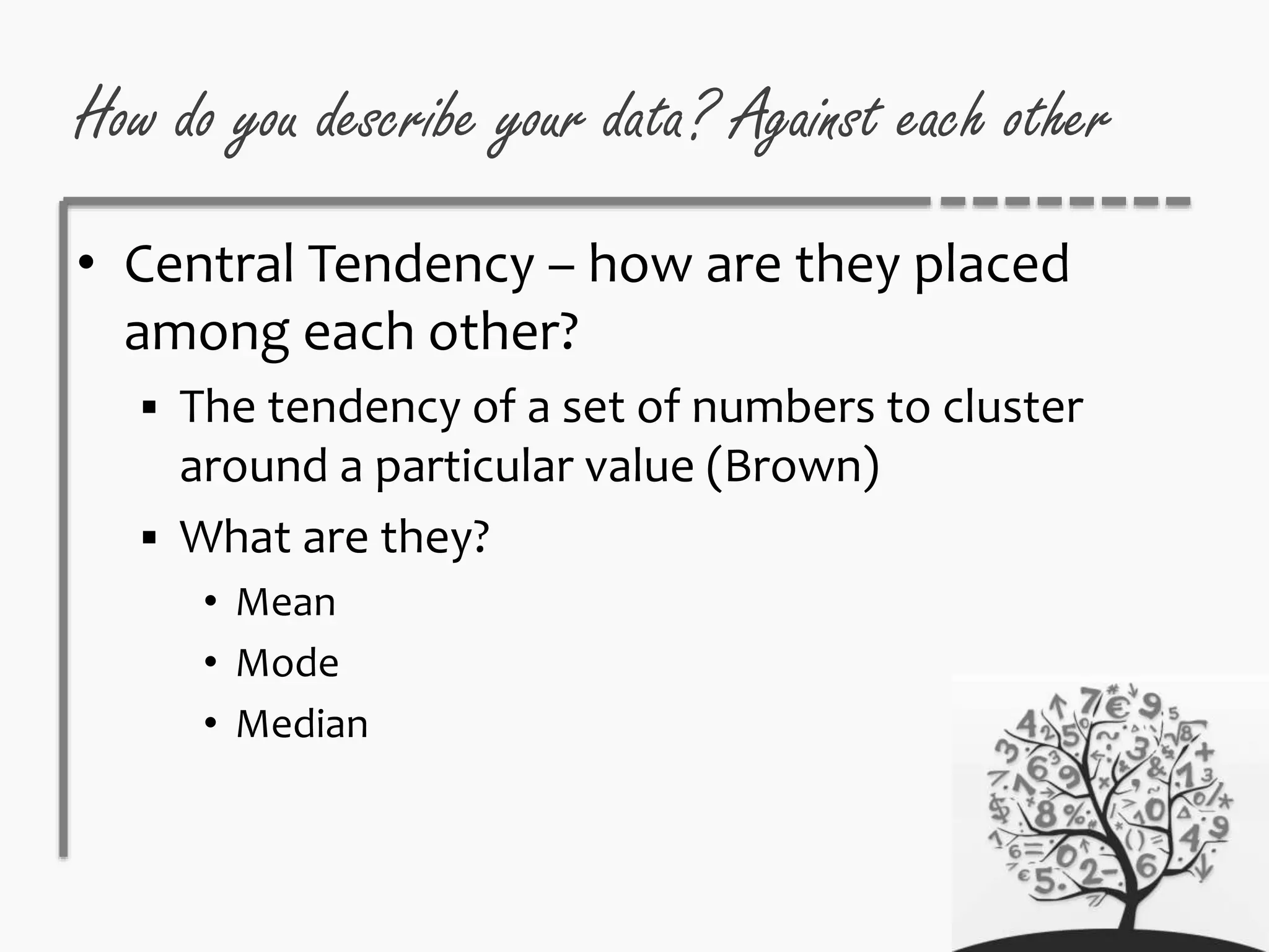 How do you describe your data? Against each other
• Central Tendency – how are they placed
among each other?
 The tendency of a set of numbers to cluster
around a particular value (Brown)
 What are they?
• Mean
• Mode
• Median
 