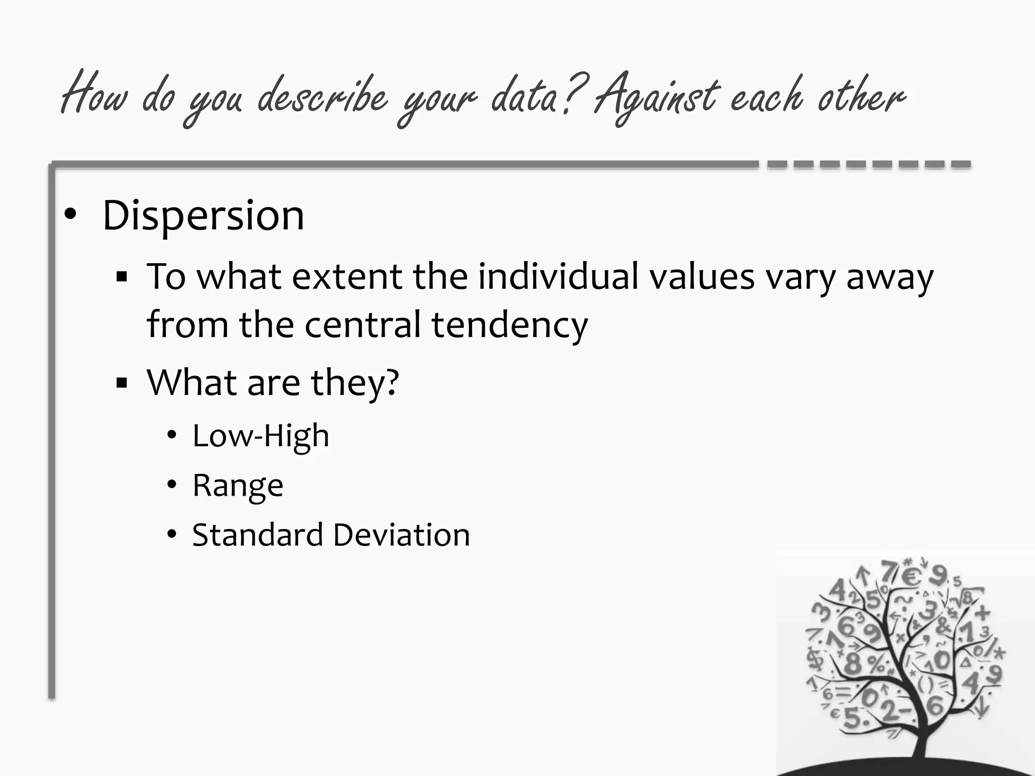 How do you describe your data? Against each other
• Dispersion
 To what extent the individual values vary away
from the central tendency
 What are they?
• Low-High
• Range
• Standard Deviation
 