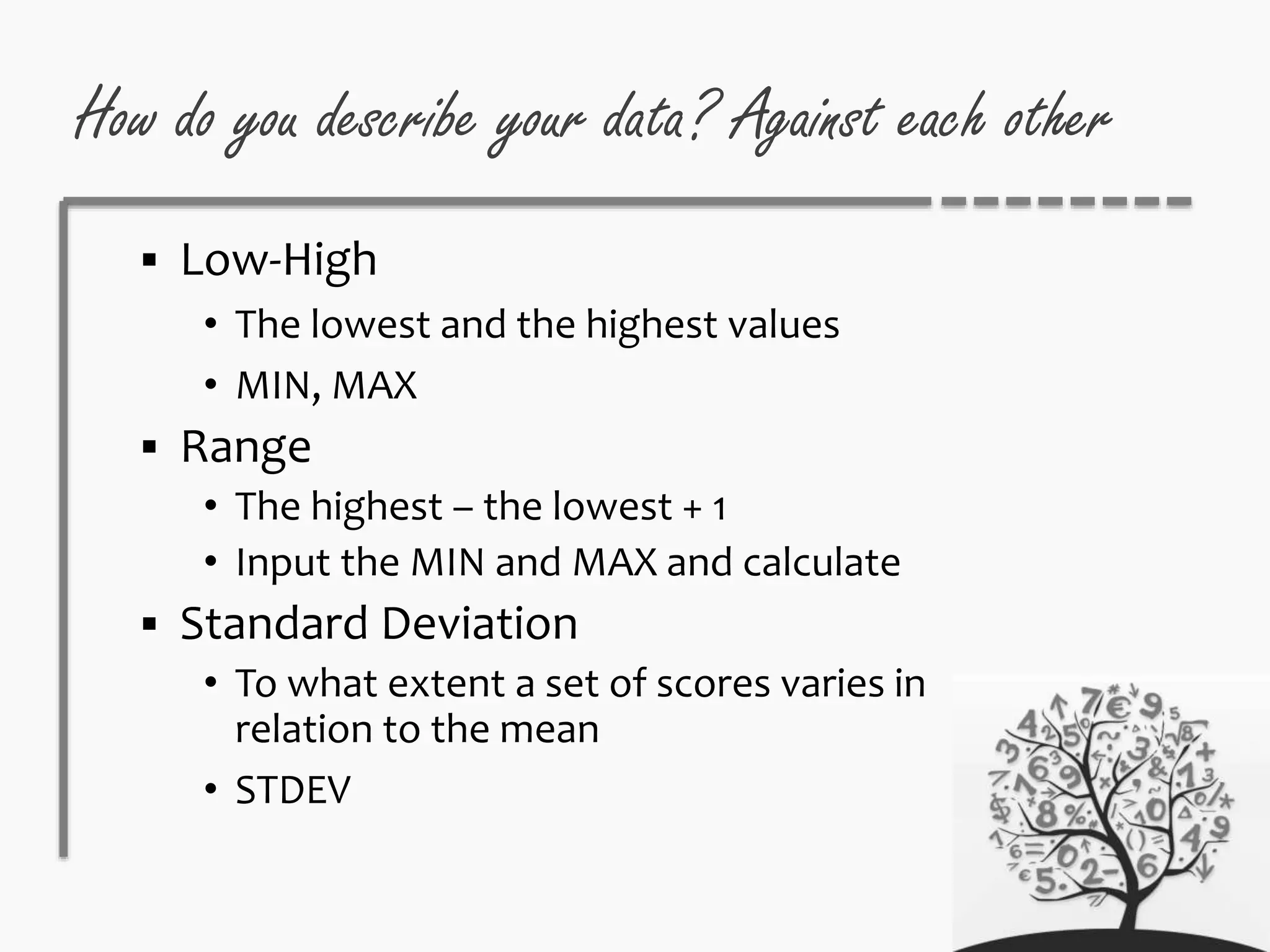 How do you describe your data? Against each other
 Low-High
• The lowest and the highest values
• MIN, MAX
 Range
• The highest – the lowest + 1
• Input the MIN and MAX and calculate
 Standard Deviation
• To what extent a set of scores varies in
relation to the mean
• STDEV
 