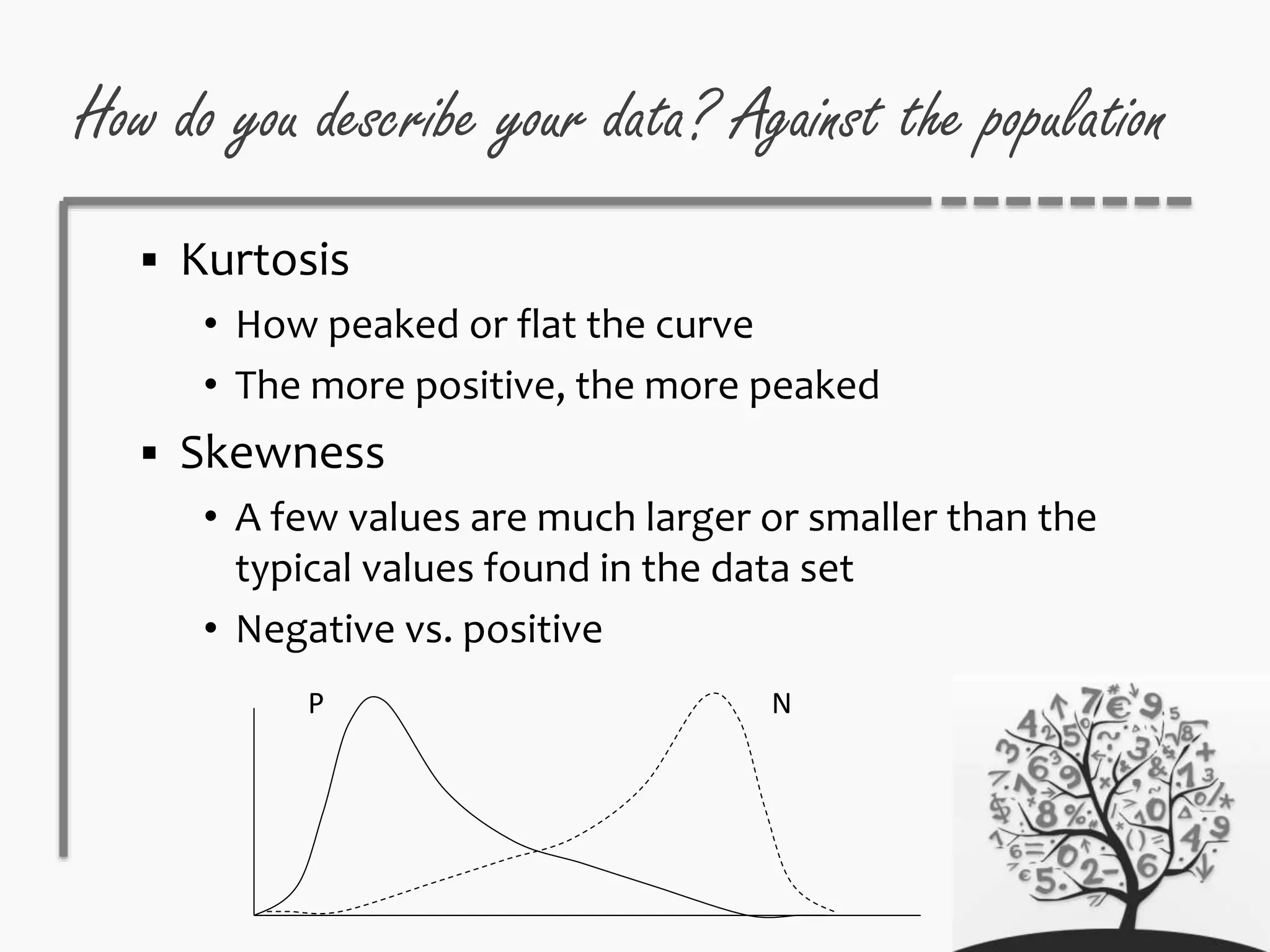 How do you describe your data? Against the population
 Kurtosis
• How peaked or flat the curve
• The more positive, the more peaked
 Skewness
• A few values are much larger or smaller than the
typical values found in the data set
• Negative vs. positive
NP
 