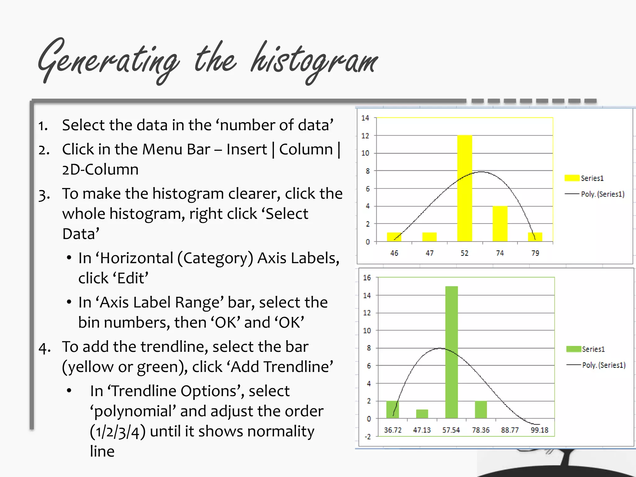 Generating the histogram
1. Select the data in the ‘number of data’
2. Click in the Menu Bar – Insert | Column |
2D-Column
3. To make the histogram clearer, click the
whole histogram, right click ‘Select
Data’
• In ‘Horizontal (Category) Axis Labels,
click ‘Edit’
• In ‘Axis Label Range’ bar, select the
bin numbers, then ‘OK’ and ‘OK’
4. To add the trendline, select the bar
(yellow or green), click ‘Add Trendline’
• In ‘Trendline Options’, select
‘polynomial’ and adjust the order
(1/2/3/4) until it shows normality
line
 