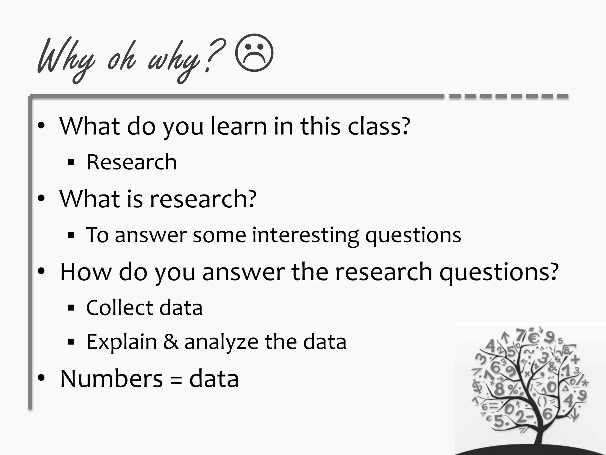 Why oh why? 
• What do you learn in this class?
 Research
• What is research?
 To answer some interesting questions
• How do you answer the research questions?
 Collect data
 Explain & analyze the data
• Numbers = data
 