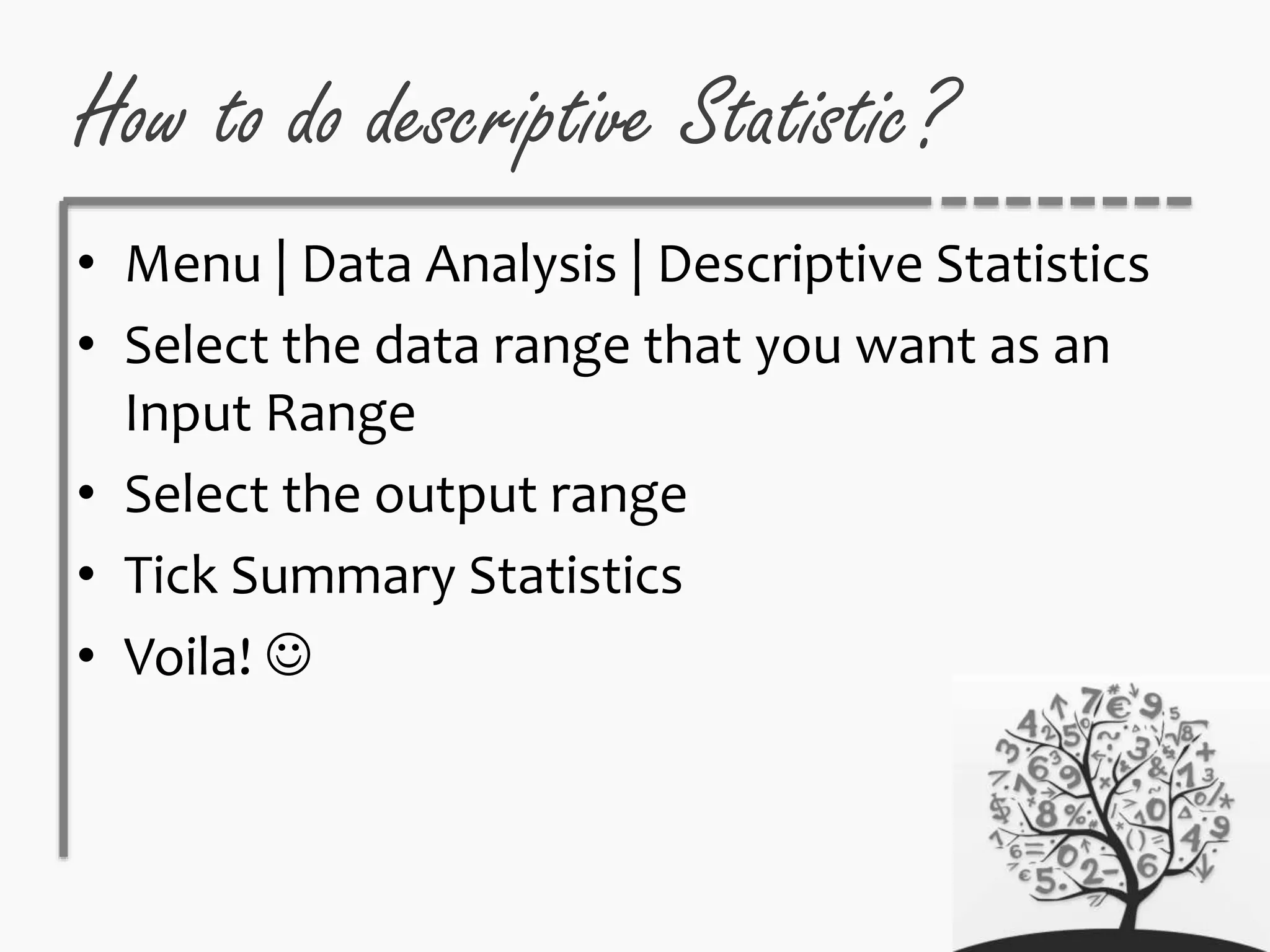 How to do descriptive Statistic?
• Menu | Data Analysis | Descriptive Statistics
• Select the data range that you want as an
Input Range
• Select the output range
• Tick Summary Statistics
• Voila! 
 