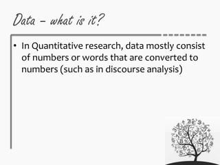 Data – what is it?
• In Quantitative research, data mostly consist
of numbers or words that are converted to
numbers (such as in discourse analysis)
 