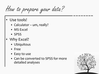 How to prepare your data?
• Use tools!
 Calculator – um, really?
 MS Excel
 SPSS
• Why Excel?
 Ubiquitous
 Free
 Easy to use
 Can be converted to SPSS for more
detailed analyses
 