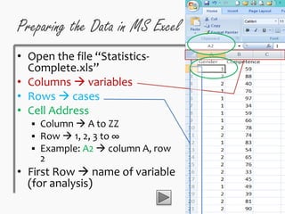 Preparing the Data in MS Excel
• Open the file “Statistics-
Complete.xls”
• Columns  variables
• Rows  cases
• Cell Address
 Column  A to ZZ
 Row  1, 2, 3 to ∞
 Example: A2  column A, row
2
• First Row  name of variable
(for analysis)
 