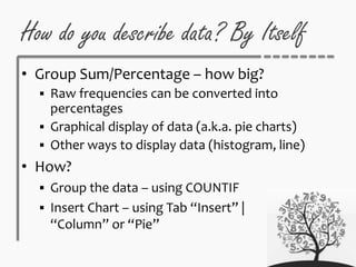 How do you describe data? By Itself
• Group Sum/Percentage – how big?
 Raw frequencies can be converted into
percentages
 Graphical display of data (a.k.a. pie charts)
 Other ways to display data (histogram, line)
• How?
 Group the data – using COUNTIF
 Insert Chart – using Tab “Insert” |
“Column” or “Pie”
 