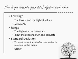 How do you describe your data? Against each other
 Low-High
• The lowest and the highest values
• MIN, MAX
 Range
• The highest – the lowest + 1
• Input the MIN and MAX and calculate
 Standard Deviation
• To what extent a set of scores varies in
relation to the mean
• STDEV
 