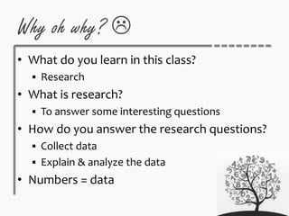 Why oh why? 
• What do you learn in this class?
 Research
• What is research?
 To answer some interesting questions
• How do you answer the research questions?
 Collect data
 Explain & analyze the data
• Numbers = data
 