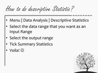 How to do descriptive Statistic?
• Menu | Data Analysis | Descriptive Statistics
• Select the data range that you want as an
Input Range
• Select the output range
• Tick Summary Statistics
• Voila! 
 