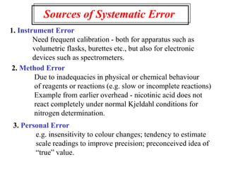Sources of Systematic Error
1. Instrument Error
Need frequent calibration - both for apparatus such as
volumetric flasks, burettes etc., but also for electronic
devices such as spectrometers.
2. Method Error
Due to inadequacies in physical or chemical behaviour
of reagents or reactions (e.g. slow or incomplete reactions)
Example from earlier overhead - nicotinic acid does not
react completely under normal Kjeldahl conditions for
nitrogen determination.
3. Personal Error
e.g. insensitivity to colour changes; tendency to estimate
scale readings to improve precision; preconceived idea of
“true” value.
 