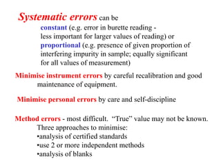 Systematic errors can be
constant (e.g. error in burette reading -
less important for larger values of reading) or
proportional (e.g. presence of given proportion of
interfering impurity in sample; equally significant
for all values of measurement)
Minimise instrument errors by careful recalibration and good
maintenance of equipment.
Minimise personal errors by care and self-discipline
Method errors - most difficult. “True” value may not be known.
Three approaches to minimise:
•analysis of certified standards
•use 2 or more independent methods
•analysis of blanks
 