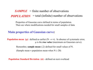 SAMPLE = finite number of observations
POPULATION = total (infinite) number of observations
Properties of Gaussian curve defined in terms of population.
Then see where modifications needed for small samples of data
Main properties of Gaussian curve:
Population mean (m) : defined as earlier (N  ). In absence of systematic error,
m is the true value (maximum on Gaussian curve).
Remember, sample mean ( x) defined for small values of N.
(Sample mean  population mean when N  20)
Population Standard Deviation (s) - defined on next overhead
 
