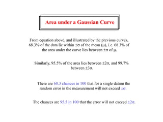 Area under a Gaussian Curve
From equation above, and illustrated by the previous curves,
68.3% of the data lie within s of the mean (m), i.e. 68.3% of
the area under the curve lies between s of m.
Similarly, 95.5% of the area lies between s, and 99.7%
between s.
There are 68.3 chances in 100 that for a single datum the
random error in the measurement will not exceed s.
The chances are 95.5 in 100 that the error will not exceed s.
 