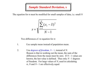 Sample Standard Deviation, s
The equation for s must be modified for small samples of data, i.e. small N
s
x x
N
i
i
N




( )2
1
1
Two differences cf. to equation for s:
1. Use sample mean instead of population mean.
2. Use degrees of freedom, N - 1, instead of N.
Reason is that in working out the mean, the sum of the
differences from the mean must be zero. If N - 1 values are
known, the last value is defined. Thus only N - 1 degrees
of freedom. For large values of N, used in calculating
s, N and N - 1 are effectively equal.
 
