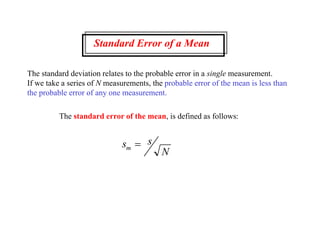 Standard Error of a Mean
The standard deviation relates to the probable error in a single measurement.
If we take a series of N measurements, the probable error of the mean is less than
the probable error of any one measurement.
The standard error of the mean, is defined as follows:
s s
N
m 
 