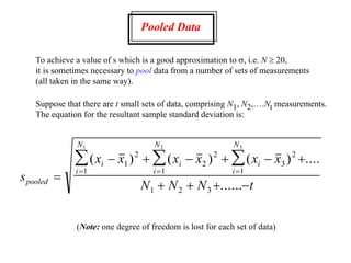 Pooled Data
To achieve a value of s which is a good approximation to s, i.e. N  20,
it is sometimes necessary to pool data from a number of sets of measurements
(all taken in the same way).
Suppose that there are t small sets of data, comprising N1, N2,….Nt measurements.
The equation for the resultant sample standard deviation is:
s
x x x x x x
N N N t
pooled
i i i
i
N
i
N
i
N

     
   





( ) ( ) ( ) ....
......
1
2
2
2
3
2
1
1
1
1 2 3
3
2
1
(Note: one degree of freedom is lost for each set of data)
 