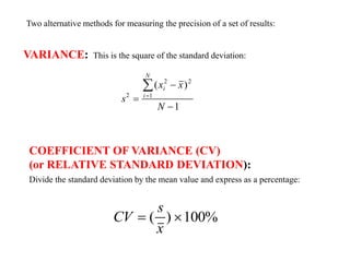 Two alternative methods for measuring the precision of a set of results:
VARIANCE: This is the square of the standard deviation:
s
x x
N
i
i
N
2
2 2
1
1




( )
COEFFICIENT OF VARIANCE (CV)
(or RELATIVE STANDARD DEVIATION):
Divide the standard deviation by the mean value and express as a percentage:
CV
s
x
 
( ) 100%
 