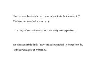 How can we relate the observed mean value ( x ) to the true mean (m)?
The latter can never be known exactly.
The range of uncertainty depends how closely s corresponds to s.
We can calculate the limits (above and below) around x that m must lie,
with a given degree of probability.
 