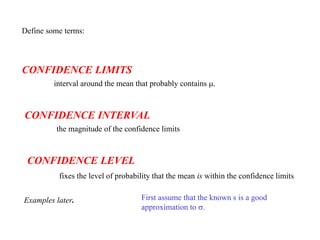 Define some terms:
CONFIDENCE LIMITS
interval around the mean that probably contains m.
CONFIDENCE INTERVAL
the magnitude of the confidence limits
CONFIDENCE LEVEL
fixes the level of probability that the mean is within the confidence limits
Examples later. First assume that the known s is a good
approximation to s.
 