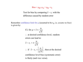 Bias = mB- mA = mB - xt.
Test for bias by comparing with the
difference caused by random error
x xt

Remember confidence limit for m (assumed to be xt, i.e. assume no bias)
is given by:
CL for
at desired confidence level, random
errors can lead to:
if , then at the desired
confidence level bias (systematic error)
is likely (and vice versa).
m  

  
  
x
ts
N
x x
ts
N
x x
ts
N
t
t
 