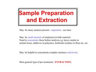 Sample Preparation
and Extraction
May be many analytes present - separation - see later.
May be small amounts of analyte(s) in bulk material.
Need to concentrate these before analysis.e.g. heavy metals in
animal tissue, additives in polymers, herbicide residues in flour etc. etc.
May be helpful to concentrate complex mixtures selectively.
Most general type of pre-treatment: EXTRACTION.
 