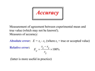 Accuracy
Measurement of agreement between experimental mean and
true value (which may not be known!).
Measures of accuracy:
Absolute error: E = xi - xt (where xt = true or accepted value)
Relative error:
E
r
x
i
x
t
x
t


100%
(latter is more useful in practice)
 