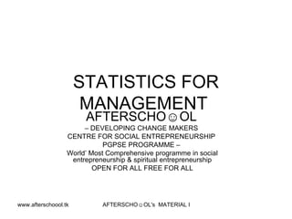 STATISTICS FOR MANAGEMENT  AFTERSCHO☺OL   –  DEVELOPING CHANGE MAKERS  CENTRE FOR SOCIAL ENTREPRENEURSHIP  PGPSE PROGRAMME –  World’ Most Comprehensive programme in social entrepreneurship & spiritual entrepreneurship OPEN FOR ALL FREE FOR ALL 