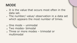 MODE
● It is the value that occurs most often in the
data set.
● The number/ value/ observation in a data set
which appears the most number of times.
 One mode – unimodal
 Two modes- bimodal
 Three or more modes – trimodal or
multimodal
 
