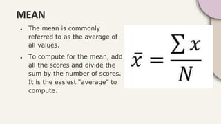 MEAN
● The mean is commonly
referred to as the average of
all values.
● To compute for the mean, add
all the scores and divide the
sum by the number of scores.
It is the easiest “average” to
compute.
 