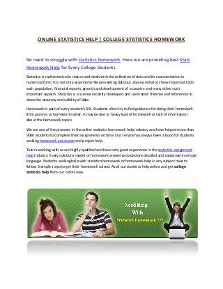 ONLINE STATISTICS HELP | COLLEGE STATISTICS HOMEWORK


No need to struggle with statistics homework. Here we are providing best Stats
Homework Help for Every College Students.
Statistics is mathematical in nature and deals with the collection of data and its representation in
numerical form. It is not only essential while presenting data but also essential to show important facts
such population, financial reports, growth and development of a country and many other such
important aspects. Statistics is a science recently developed and uses latest theories and references to
show the accuracy and validity of data.

Homework is part of every student’s life. Students often try to find guidance for doing their homework
from parents or homework solver. It may be due to heavy load of homework or lack of information
about the Homework topics.

We are one of the pioneers in the online statistics homework help industry and have helped more than
9000 students to complete their assignments on time. Our service has always been a boon for students
seeking homework assistance and project help.

Tutors working with us are highly qualified and have very good experience in the statistics assignment
help industry. Every solutions model or homework answer provided are detailed and explained in simple
language. Students seeking help with statistics homework or homework help in any subject have to
follow 3 simple steps to get their homework solved. Avail our statistics help online and get college
statistics help from our tutors now.
 