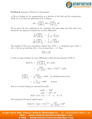 Problem 6: Equation of State for a Ferromagnet
a) We are looking for the magnetization as a function of the field and the temperature,
M(H, T), so we form the differential of M as follows.
dM =

∂M
∂H

dH +
T

∂M
∂T

dT
H
We are given the two coefficients in the expansion, but must make sure that their cross
derivatives are equal as is required for an exact differential.
∂
∂T

∂M
∂H

1 a
=
T Tc (1 − T/Tc)2
∂

∂M
∂H ∂T

1 f0
(H)
=
T (1 − T/T )2
H c c
The equality of these two expressions requires that f0
(H) = a. Integration gives f(H) =
aH + c but we are told that f(0) = 0 so we know that c = 0. Thus
f(H) = aH
b) Now we must integrate the exact differential to find the state function M(H, T).
∂M
M(H, T) =
Z 
∂T

dT + g(H)
H
f(H)
= + M (1 − T/T )1/2
0
(1 −
c + g(H)
T/Tc)

∂M

f0
(H)
= + g0
(H) by calculation from above
∂H T (1 − T/Tc)
a
= + 3bH2
as given
1 − T/Tc
Now we set about finding an expression for g(H).
g0
(H) = 3bH2
g(H) = bH3
+ K
M(H = 0, T = Tc) = 0 ⇒ K = 0
Now putting all the pieces together gives
aH
M(H, T) = M0(1 − T/T 1
c) /2
+ + bH3
(1 − T/Tc)
6
 