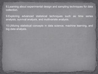 8.Learning about experimental design and sampling techniques for data
collection.
9.Exploring advanced statistical techniques such as time series
analysis, survival analysis, and multivariate analysis.
10.Utilizing statistical concepts in data science, machine learning, and
big data analysis.