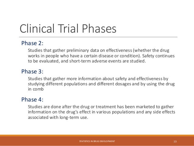 Clinical Trial Phases
Phase 2:
Studies that gather preliminary data on effectiveness (whether the drug
works in people who have a certain disease or condition). Safety continues
to be evaluated, and short-term adverse events are studied.
Phase 3:
Studies that gather more information about safety and effectiveness by
studying different populations and different dosages and by using the drug
in comb
Phase 4:
Studies are done after the drug or treatment has been marketed to gather
information on the drug's effect in various populations and any side effects
associated with long-term use.
STATISTICS IN DRUG DEVELOPMENT 13
 