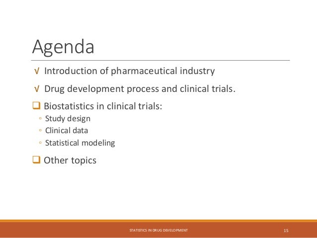 Agenda
√ Introduction of pharmaceutical industry
√ Drug development process and clinical trials.
 Biostatistics in clinical trials:
◦ Study design
◦ Clinical data
◦ Statistical modeling
 Other topics
STATISTICS IN DRUG DEVELOPMENT 15
 