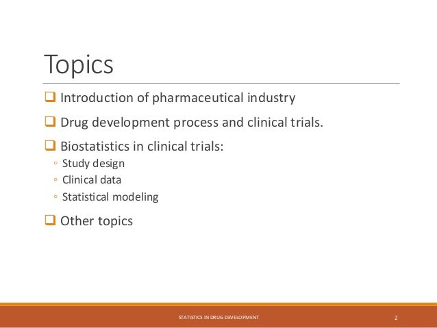 Topics
 Introduction of pharmaceutical industry
 Drug development process and clinical trials.
 Biostatistics in clinical trials:
◦ Study design
◦ Clinical data
◦ Statistical modeling
 Other topics
STATISTICS IN DRUG DEVELOPMENT 2
 