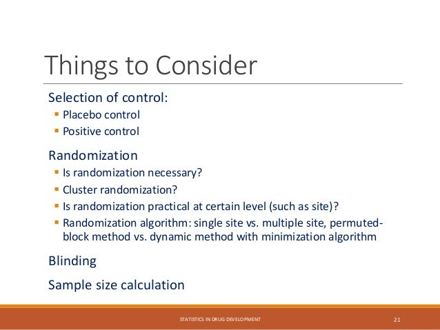 Things to Consider
Selection of control:
 Placebo control
 Positive control
Randomization
 Is randomization necessary?
 Cluster randomization?
 Is randomization practical at certain level (such as site)?
 Randomization algorithm: single site vs. multiple site, permuted-
block method vs. dynamic method with minimization algorithm
Blinding
Sample size calculation
STATISTICS IN DRUG DEVELOPMENT 21
 