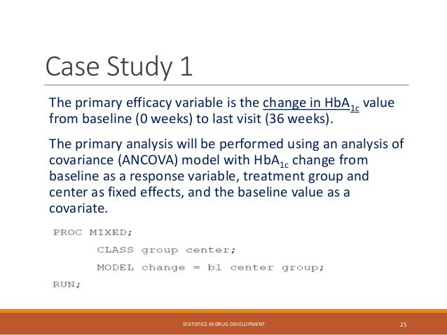 The primary efficacy variable is the change in HbA1c value
from baseline (0 weeks) to last visit (36 weeks).
The primary analysis will be performed using an analysis of
covariance (ANCOVA) model with HbA1c change from
baseline as a response variable, treatment group and
center as fixed effects, and the baseline value as a
covariate.
STATISTICS IN DRUG DEVELOPMENT 25
Case Study 1
 