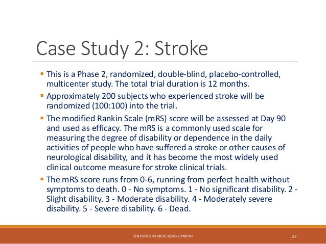 Case Study 2: Stroke
 This is a Phase 2, randomized, double-blind, placebo-controlled,
multicenter study. The total trial duration is 12 months.
 Approximately 200 subjects who experienced stroke will be
randomized (100:100) into the trial.
 The modified Rankin Scale (mRS) score will be assessed at Day 90
and used as efficacy. The mRS is a commonly used scale for
measuring the degree of disability or dependence in the daily
activities of people who have suffered a stroke or other causes of
neurological disability, and it has become the most widely used
clinical outcome measure for stroke clinical trials.
 The mRS score runs from 0-6, running from perfect health without
symptoms to death. 0 - No symptoms. 1 - No significant disability. 2 -
Slight disability. 3 - Moderate disability. 4 - Moderately severe
disability. 5 - Severe disability. 6 - Dead.
STATISTICS IN DRUG DEVELOPMENT 27
 