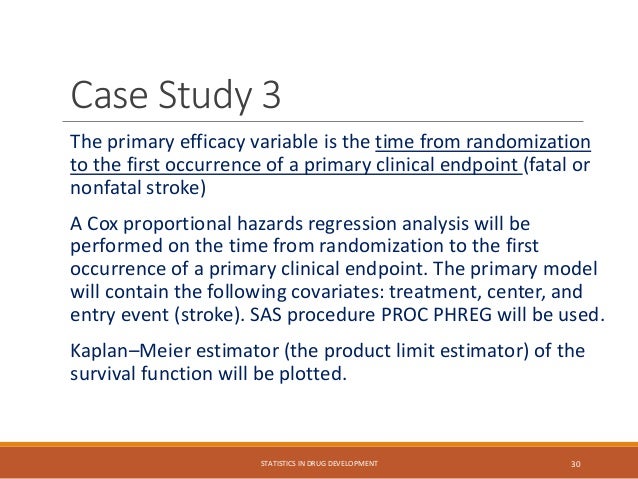 The primary efficacy variable is the time from randomization
to the first occurrence of a primary clinical endpoint (fatal or
nonfatal stroke)
A Cox proportional hazards regression analysis will be
performed on the time from randomization to the first
occurrence of a primary clinical endpoint. The primary model
will contain the following covariates: treatment, center, and
entry event (stroke). SAS procedure PROC PHREG will be used.
Kaplan–Meier estimator (the product limit estimator) of the
survival function will be plotted.
STATISTICS IN DRUG DEVELOPMENT 30
Case Study 3
 