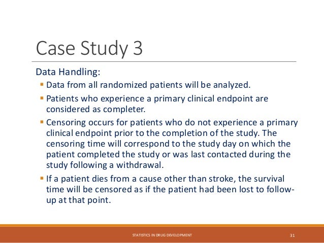 Data Handling:
 Data from all randomized patients will be analyzed.
 Patients who experience a primary clinical endpoint are
considered as completer.
 Censoring occurs for patients who do not experience a primary
clinical endpoint prior to the completion of the study. The
censoring time will correspond to the study day on which the
patient completed the study or was last contacted during the
study following a withdrawal.
 If a patient dies from a cause other than stroke, the survival
time will be censored as if the patient had been lost to follow-
up at that point.
STATISTICS IN DRUG DEVELOPMENT 31
Case Study 3
 
